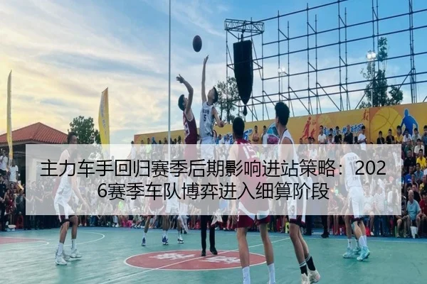 主力车手回归赛季后期影响进站策略：2026赛季车队博弈进入细算阶段